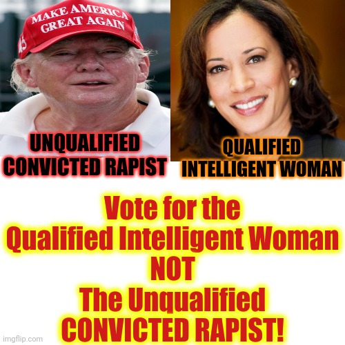 Your Choices Are Between A Unqualified Convicted Rapist And A Highly Qualified Woman.  Now You Know Who Maga Really Is | Vote for the Qualified Intelligent Woman
NOT
The Unqualified
CONVICTED RAPIST! UNQUALIFIED
CONVICTED RAPIST; QUALIFIED INTELLIGENT WOMAN | image tagged in memes,donald trump is a convicted rapist,donald trump is a convicted felon,lock him up,president kamala harris | made w/ Imgflip meme maker