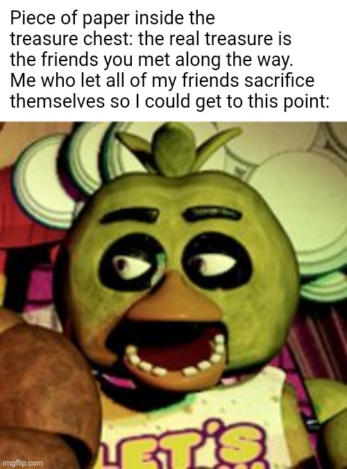 The real treasure | Piece of paper inside the treasure chest: the real treasure is the friends you met along the way.
Me who let all of my friends sacrifice themselves so I could get to this point: | image tagged in awkward chnic from fnaf 1,the real treasure | made w/ Imgflip meme maker