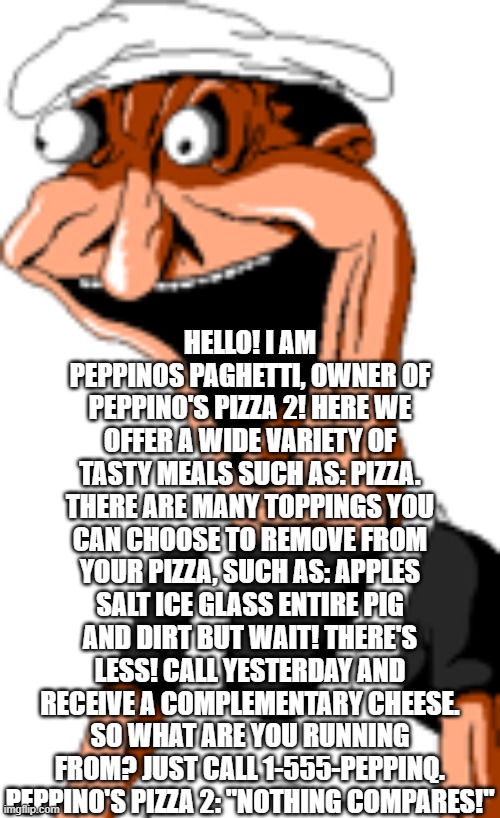 Missing Appetite... | HELLO! I AM PEPPINOS PAGHETTI, OWNER OF PEPPINO'S PIZZA 2! HERE WE OFFER A WIDE VARIETY OF TASTY MEALS SUCH AS: PIZZA. THERE ARE MANY TOPPINGS YOU CAN CHOOSE TO REMOVE FROM YOUR PIZZA, SUCH AS: APPLES SALT ICE GLASS ENTIRE PIG AND DIRT BUT WAIT! THERE'S LESS! CALL YESTERDAY AND RECEIVE A COMPLEMENTARY CHEESE.
SO WHAT ARE YOU RUNNING FROM? JUST CALL 1-555-PEPPINQ. PEPPINO'S PIZZA 2: "NOTHING COMPARES!" | image tagged in realistic fake peppino | made w/ Imgflip meme maker