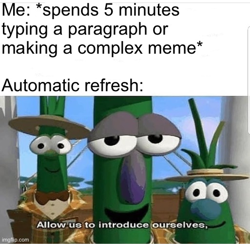 Allow us to introduce ourselves | Me: *spends 5 minutes
typing a paragraph or
making a complex meme*
 
Automatic refresh: | image tagged in allow us to introduce ourselves | made w/ Imgflip meme maker