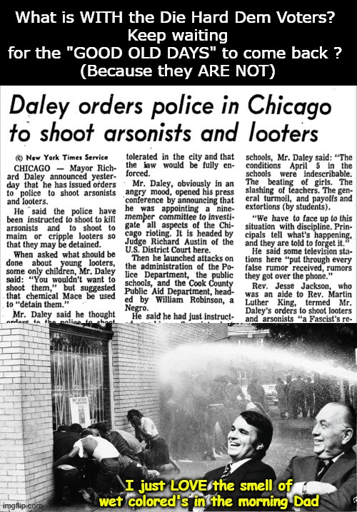 Not if indeed Hell DID freeze over | What is WITH the Die Hard Dem Voters? 
Keep waiting for the "GOOD OLD DAYS" to come back ? 
(Because they ARE NOT); I just LOVE the smell of wet colored's in the morning Dad | image tagged in dem voters longing for the good old days chicago daley meme | made w/ Imgflip meme maker