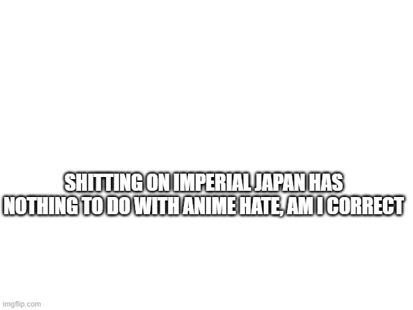 SHITTING ON IMPERIAL JAPAN HAS NOTHING TO DO WITH ANIME HATE, AM I CORRECT | made w/ Imgflip meme maker