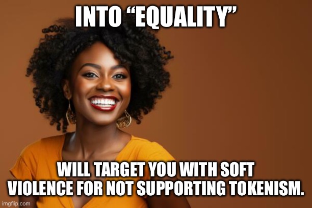 INTO “EQUALITY”; WILL TARGET YOU WITH SOFT VIOLENCE FOR NOT SUPPORTING TOKENISM. | made w/ Imgflip meme maker