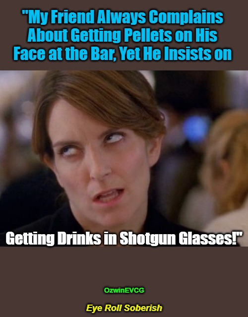 Eye Roll Soberish | "My Friend Always Complains 

About Getting Pellets on His 

Face at the Bar, Yet He Insists on; Getting Drinks in Shotgun Glasses!"; OzwinEVCG; Eye Roll Soberish | image tagged in face you make,explosive,beverages,annoying tina,actions,consequences | made w/ Imgflip meme maker