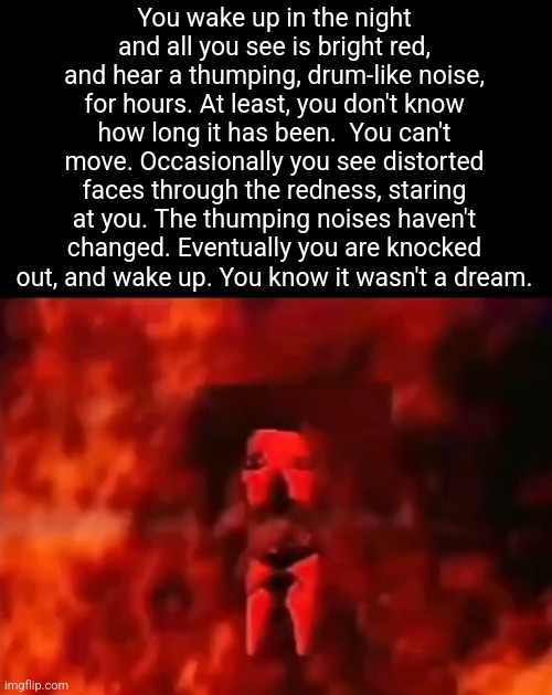 æ | You wake up in the night and all you see is bright red, and hear a thumping, drum-like noise, for hours. At least, you don't know how long it has been.  You can't move. Occasionally you see distorted faces through the redness, staring at you. The thumping noises haven't changed. Eventually you are knocked out, and wake up. You know it wasn't a dream. | made w/ Imgflip meme maker