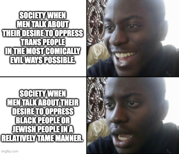 “If you want to know who rules over you, just look for who you are not allowed to criticize.” -Voltaire | SOCIETY WHEN MEN TALK ABOUT THEIR DESIRE TO OPPRESS TRANS PEOPLE IN THE MOST COMICALLY EVIL WAYS POSSIBLE. SOCIETY WHEN MEN TALK ABOUT THEIR DESIRE TO OPPRESS BLACK PEOPLE OR JEWISH PEOPLE IN A RELATIVELY TAME MANNER. | image tagged in happy / shock,racism,transphobia,oppression,society,discrimination | made w/ Imgflip meme maker