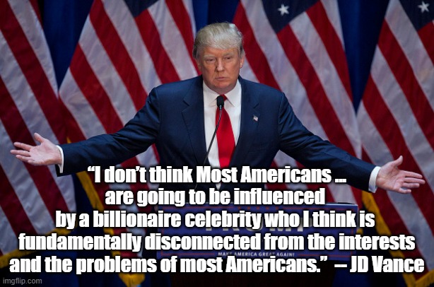 A Quote from a Political Genius | “I don’t think Most Americans ... are going to be influenced 
by a billionaire celebrity who I think is 
fundamentally disconnected from the interests and the problems of most Americans.”  -- JD Vance | image tagged in donald trump | made w/ Imgflip meme maker