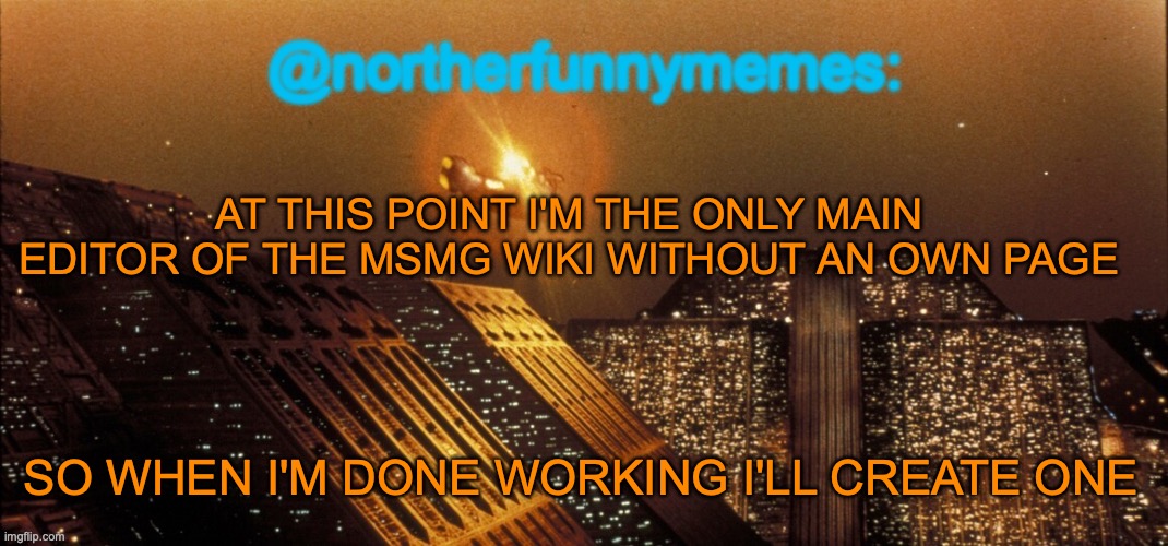 northerfunnymemes announcement template | AT THIS POINT I'M THE ONLY MAIN EDITOR OF THE MSMG WIKI WITHOUT AN OWN PAGE; SO WHEN I'M DONE WORKING I'LL CREATE ONE | image tagged in northerfunnymemes announcement template | made w/ Imgflip meme maker