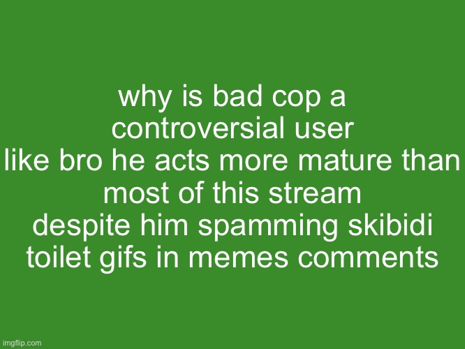 Gelatin's text temp | why is bad cop a controversial user
like bro he acts more mature than most of this stream despite him spamming skibidi toilet gifs in memes comments | image tagged in gelatin's text temp | made w/ Imgflip meme maker