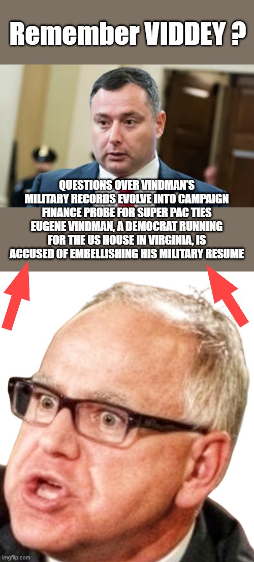 RASKIN was in I think he said NAM ? Kerry took shrapnel, i heard it was RICE. | Remember VIDDEY ? QUESTIONS OVER VINDMAN’S MILITARY RECORDS EVOLVE INTO CAMPAIGN FINANCE PROBE FOR SUPER PAC TIES
EUGENE VINDMAN, A DEMOCRAT RUNNING FOR THE US HOUSE IN VIRGINIA, IS ACCUSED OF EMBELLISHING HIS MILITARY RESUME | image tagged in tim walz | made w/ Imgflip meme maker