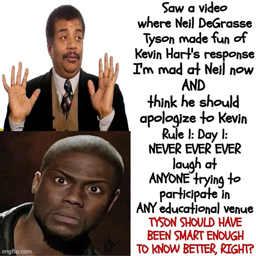 Smart People Forget Their Manners Sometimes.  Ok...A Lot Of The Time.  You're Right...If I'm Being Honest ... Most Of The Time | Saw a video where Neil DeGrasse Tyson made fun of Kevin Hart's response; I'm mad at Neil now
AND
think he should apologize to Kevin; Rule 1: Day 1:
NEVER EVER EVER
laugh at ANYONE trying to participate in ANY educational venue; TYSON SHOULD HAVE BEEN SMART ENOUGH TO KNOW BETTER, RIGHT? | image tagged in memes,drake hotline bling,neil degrasse tyson,kevin hart,bullies come in all shapes and sizes | made w/ Imgflip meme maker