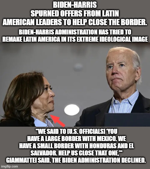 MORE evidence DEMS bully do not work with other countries to solve anything.They want a woke world full of idiots. | BIDEN-HARRIS SPURNED OFFERS FROM LATIN AMERICAN LEADERS TO HELP CLOSE THE BORDER. BIDEN-HARRIS ADMINISTRATION HAS TRIED TO REMAKE LATIN AMERICA IN ITS EXTREME IDEOLOGICAL IMAGE; "WE SAID TO [U.S. OFFICIALS] ‘YOU HAVE A LARGE BORDER WITH MEXICO. WE HAVE A SMALL BORDER WITH HONDURAS AND EL SALVADOR. HELP US CLOSE THAT ONE,’" GIAMMATTEI SAID. THE BIDEN ADMINISTRATION DECLINED. | made w/ Imgflip meme maker