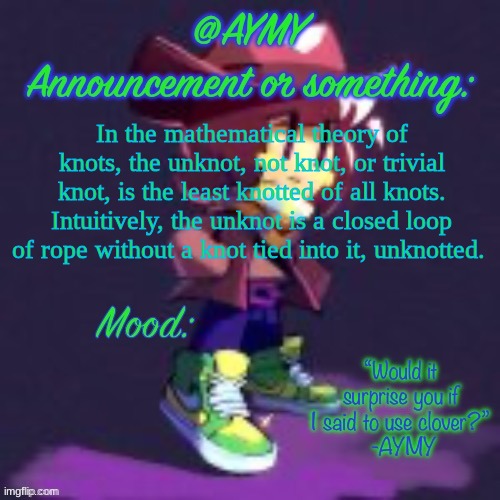 AYMY announcement template | In the mathematical theory of knots, the unknot, not knot, or trivial knot, is the least knotted of all knots. Intuitively, the unknot is a closed loop of rope without a knot tied into it, unknotted. HOLY SHIT | image tagged in aymy announcement template | made w/ Imgflip meme maker