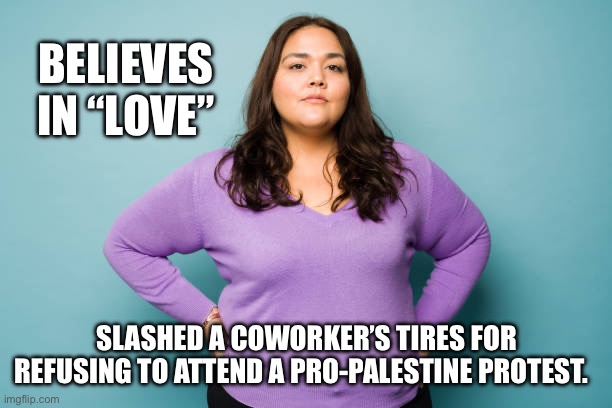 BELIEVES IN “LOVE”; SLASHED A COWORKER’S TIRES FOR REFUSING TO ATTEND A PRO-PALESTINE PROTEST. | made w/ Imgflip meme maker