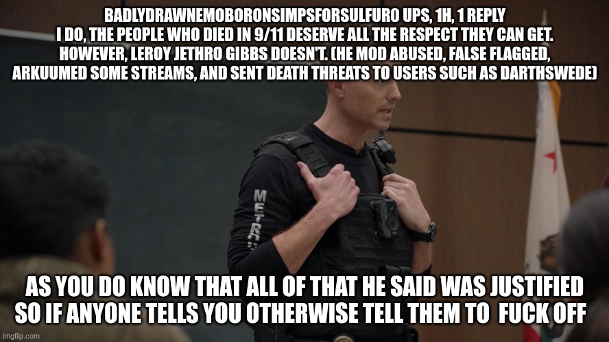 lapd the rookie police officer | BADLYDRAWNEMOBORONSIMPSFORSULFUR0 UPS, 1H, 1 REPLY
I DO, THE PEOPLE WHO DIED IN 9/11 DESERVE ALL THE RESPECT THEY CAN GET. HOWEVER, LEROY JETHRO GIBBS DOESN'T. (HE MOD ABUSED, FALSE FLAGGED, ARKUUMED SOME STREAMS, AND SENT DEATH THREATS TO USERS SUCH AS DARTHSWEDE); AS YOU DO KNOW THAT ALL OF THAT HE SAID WAS JUSTIFIED SO IF ANYONE TELLS YOU OTHERWISE TELL THEM TO  FUCK OFF | image tagged in lapd the rookie police officer | made w/ Imgflip meme maker