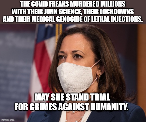 Kamala Harris wearing a mask | THE COVID FREAKS MURDERED MILLIONS WITH THEIR JUNK SCIENCE, THEIR LOCKDOWNS AND THEIR MEDICAL GENOCIDE OF LETHAL INJECTIONS. MAY SHE STAND TRIAL FOR CRIMES AGAINST HUMANITY. | image tagged in kamala harris wearing a mask | made w/ Imgflip meme maker