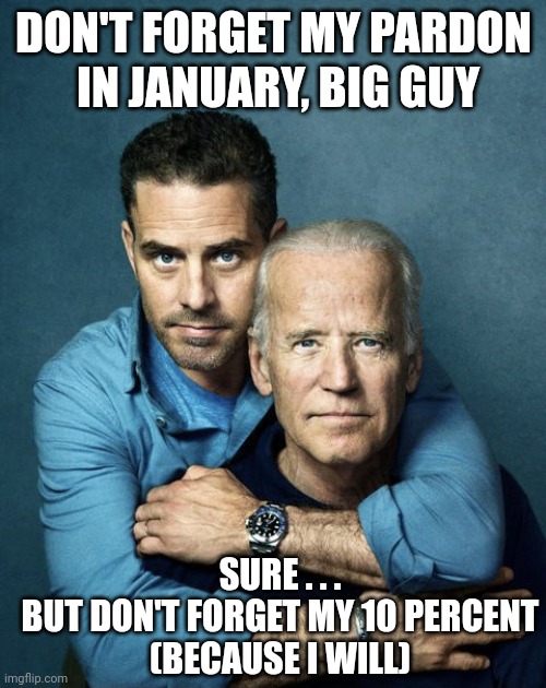 Joe and Hunter Biden | DON'T FORGET MY PARDON
 IN JANUARY, BIG GUY SURE . . .
BUT DON'T FORGET MY 10 PERCENT
(BECAUSE I WILL) | image tagged in joe and hunter biden | made w/ Imgflip meme maker