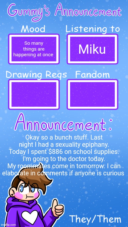 Shoving everything into one post instead of making like 10 separate ones | So many things are happening at once; Miku; Okay so a bunch stuff. Last night I had a sexuality epiphany. Today I spent $886 on school supplies. I'm going to the doctor today. My roommates come in tomorrow. I can elaborate in comments if anyone is curious | image tagged in gummy's announcement template version 4 | made w/ Imgflip meme maker