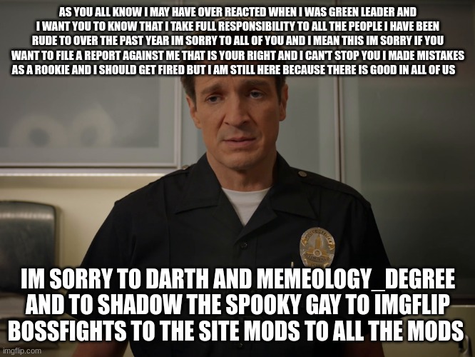 lapd the rookie john nolan | AS YOU ALL KNOW I MAY HAVE OVER REACTED WHEN I WAS GREEN LEADER AND I WANT YOU TO KNOW THAT I TAKE FULL RESPONSIBILITY TO ALL THE PEOPLE I HAVE BEEN RUDE TO OVER THE PAST YEAR IM SORRY TO ALL OF YOU AND I MEAN THIS IM SORRY IF YOU WANT TO FILE A REPORT AGAINST ME THAT IS YOUR RIGHT AND I CAN'T STOP YOU I MADE MISTAKES AS A ROOKIE AND I SHOULD GET FIRED BUT I AM STILL HERE BECAUSE THERE IS GOOD IN ALL OF US; IM SORRY TO DARTH AND MEMEOLOGY_DEGREE AND TO SHADOW THE SPOOKY GAY TO IMGFLIP BOSSFIGHTS TO THE SITE MODS TO ALL THE MODS | image tagged in lapd the rookie john nolan | made w/ Imgflip meme maker