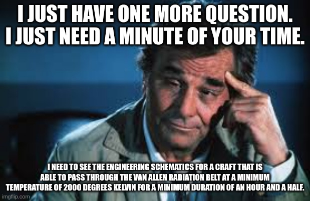 I JUST HAVE ONE MORE QUESTION. I JUST NEED A MINUTE OF YOUR TIME. I NEED TO SEE THE ENGINEERING SCHEMATICS FOR A CRAFT THAT IS ABLE TO PASS THROUGH THE VAN ALLEN RADIATION BELT AT A MINIMUM TEMPERATURE OF 2000 DEGREES KELVIN FOR A MINIMUM DURATION OF AN HOUR AND A HALF. | image tagged in nasa hoax | made w/ Imgflip meme maker