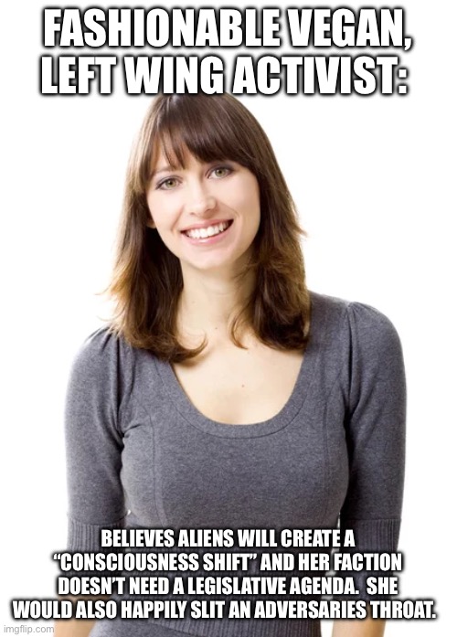 FASHIONABLE VEGAN, LEFT WING ACTIVIST:; BELIEVES ALIENS WILL CREATE A “CONSCIOUSNESS SHIFT” AND HER FACTION DOESN’T NEED A LEGISLATIVE AGENDA.  SHE WOULD ALSO HAPPILY SLIT AN ADVERSARIES THROAT. | made w/ Imgflip meme maker