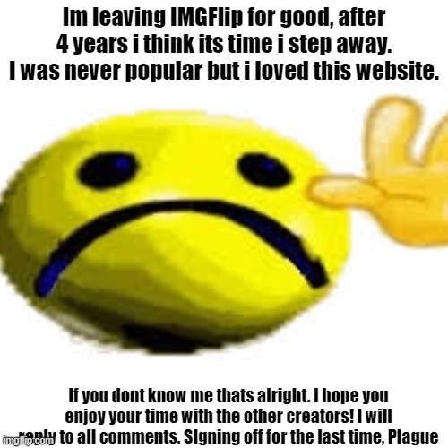 Peace out guys. I'm sorry! | Im leaving IMGFlip for good, after 4 years i think its time i step away. I was never popular but i loved this website. If you dont know me thats alright. I hope you enjoy your time with the other creators! I will reply to all comments. SIgning off for the last time, Plague | image tagged in goodbye,quitting,love you guys | made w/ Imgflip meme maker