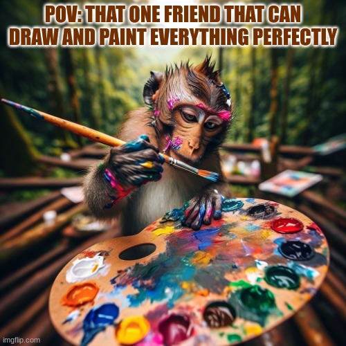 POV: That one friend that can draw AND paint everything perfect | POV: THAT ONE FRIEND THAT CAN DRAW AND PAINT EVERYTHING PERFECTLY | image tagged in pov that one friend that can draw and paint everything perfect | made w/ Imgflip meme maker