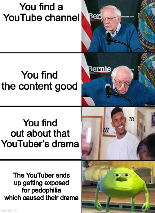 Bernie Sanders Reactions with sully wazowski and confused guy | You find a YouTube channel; You find the content good; You find out about that YouTuber’s drama; The YouTuber ends up getting exposed for pedophilia which caused their drama | image tagged in bernie sanders reactions with sully wazowski and confused guy | made w/ Imgflip meme maker