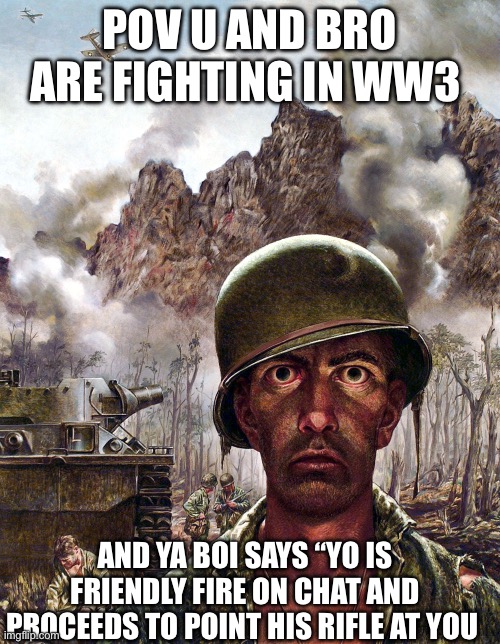 Awww helm naww | POV U AND BRO ARE FIGHTING IN WW3; AND YA BOI SAYS “YO IS FRIENDLY FIRE ON CHAT AND PROCEEDS TO POINT HIS RIFLE AT YOU | image tagged in 1000 yard stare,dark humor,ww3 | made w/ Imgflip meme maker