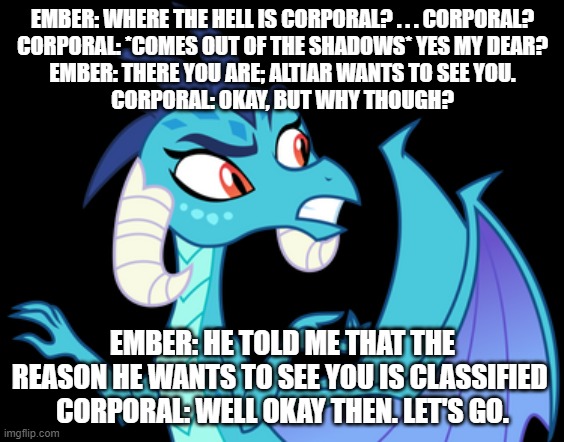 ember's love story s2 ep15 ember and corporal set out to see altiar | EMBER: WHERE THE HELL IS CORPORAL? . . . CORPORAL?
CORPORAL: *COMES OUT OF THE SHADOWS* YES MY DEAR?
EMBER: THERE YOU ARE; ALTIAR WANTS TO SEE YOU.
CORPORAL: OKAY, BUT WHY THOUGH? EMBER: HE TOLD ME THAT THE REASON HE WANTS TO SEE YOU IS CLASSIFIED 
CORPORAL: WELL OKAY THEN. LET'S GO. | image tagged in dragons | made w/ Imgflip meme maker