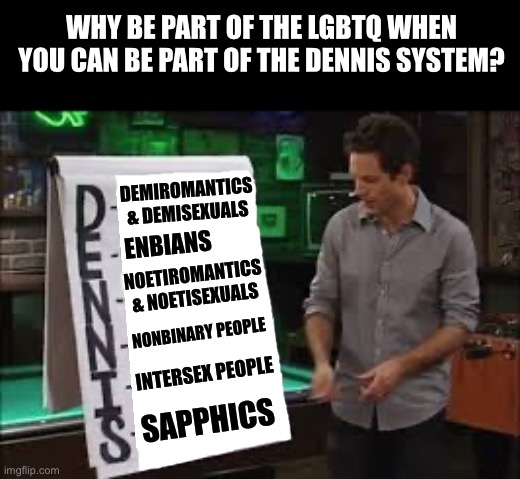 Why be LGBTQ when you can be part of the Dennis System? | WHY BE PART OF THE LGBTQ WHEN YOU CAN BE PART OF THE DENNIS SYSTEM? DEMIROMANTICS
& DEMISEXUALS; ENBIANS; NOETIROMANTICS
& NOETISEXUALS; NONBINARY PEOPLE; INTERSEX PEOPLE; SAPPHICS | image tagged in dennis system,its always sunny in philidelphia,lgbtq,demiromantic,nonbinary,sapphic | made w/ Imgflip meme maker