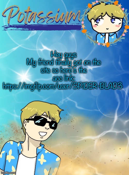 Potassium’s announcement template (tysm disco will you marry me) | Hey guys
My friend finally got on the site so here’s the acc link: https://imgflip.com/user/5P1DER-BLAD3 | image tagged in potassium s announcement template tysm disco will you marry me | made w/ Imgflip meme maker