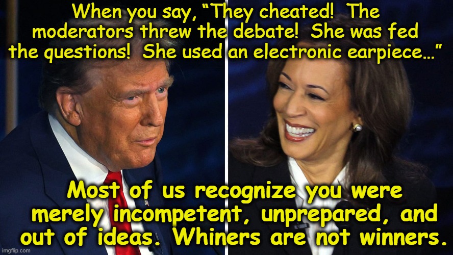 tRump's Debate Whining | When you say, “They cheated!  The moderators threw the debate!  She was fed the questions!  She used an electronic earpiece…”; Most of us recognize you were merely incompetent, unprepared, and out of ideas. Whiners are not winners. | image tagged in nevertrump meme,maga,donald trump,gop,presidential debate,donald trump the clown | made w/ Imgflip meme maker