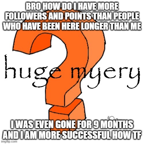 huge myery | BRO HOW DO I HAVE MORE FOLLOWERS AND POINTS THAN PEOPLE WHO HAVE BEEN HERE LONGER THAN ME; I WAS EVEN GONE FOR 9 MONTHS AND I AM MORE SUCCESSFUL HOW TF | image tagged in huge myery | made w/ Imgflip meme maker