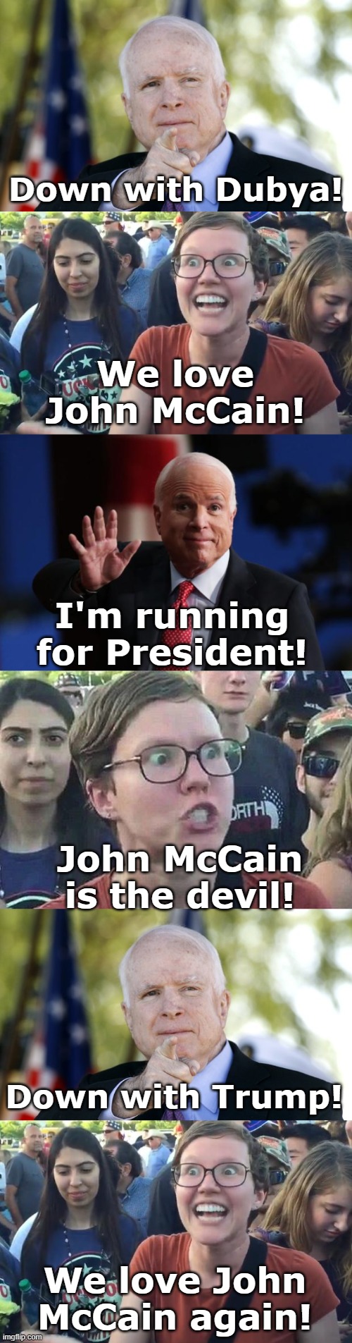 Down with Dubya! We love John McCain! I'm running for President! John McCain is the devil! Down with Trump! We love John McCain again! | image tagged in mccain,happy liberal,john mccain,triggered liberal | made w/ Imgflip meme maker