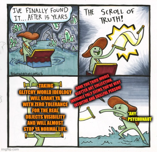 -Just keep ya calmness no payment in a shame. | -TAKING GLITCHY WORLD IDEOLOGY WILL GRANT YA WITH ZERO TOLERANCE FOR THE REAL OBJECTS VISIBILITY AND WILL ALMOST STOP YA NORMAL LIFE. -HAVE YOU TRIED WHOLE BLOTTER ART COLLECTION, INVISIBLE PAL? SEEMS YOU'RE VERY INTUITIVE AND SKILLFUL PERSON! *ANY PSYCHONAUT | image tagged in memes,the scroll of truth,don't do drugs,glitchy mickey,pimples zero,police chasing guy | made w/ Imgflip meme maker