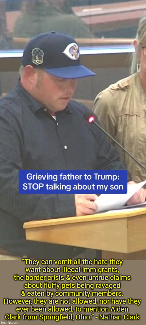 Don't use a child's death as a campaign tool. | “They can vomit all the hate they
want about illegal immigrants, the border crisis & even untrue claims
about fluffy pets being ravaged & eaten by community members.
However, they are not allowed, nor have they ever been allowed, to mention Aiden Clark from Springfield, Ohio.” - Nathan Clark | image tagged in politicians suck,grief,loss,car accident | made w/ Imgflip meme maker