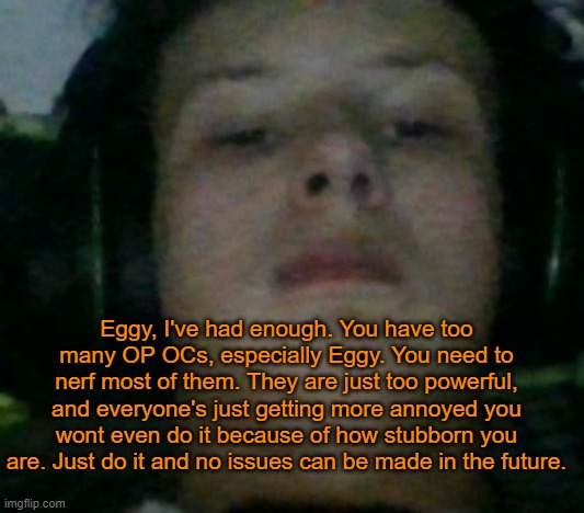 I'm starting to think he's just doing all of this for attention. | Eggy, I've had enough. You have too many OP OCs, especially Eggy. You need to nerf most of them. They are just too powerful, and everyone's just getting more annoyed you wont even do it because of how stubborn you are. Just do it and no issues can be made in the future. | image tagged in unamused fl9mingsku11 | made w/ Imgflip meme maker