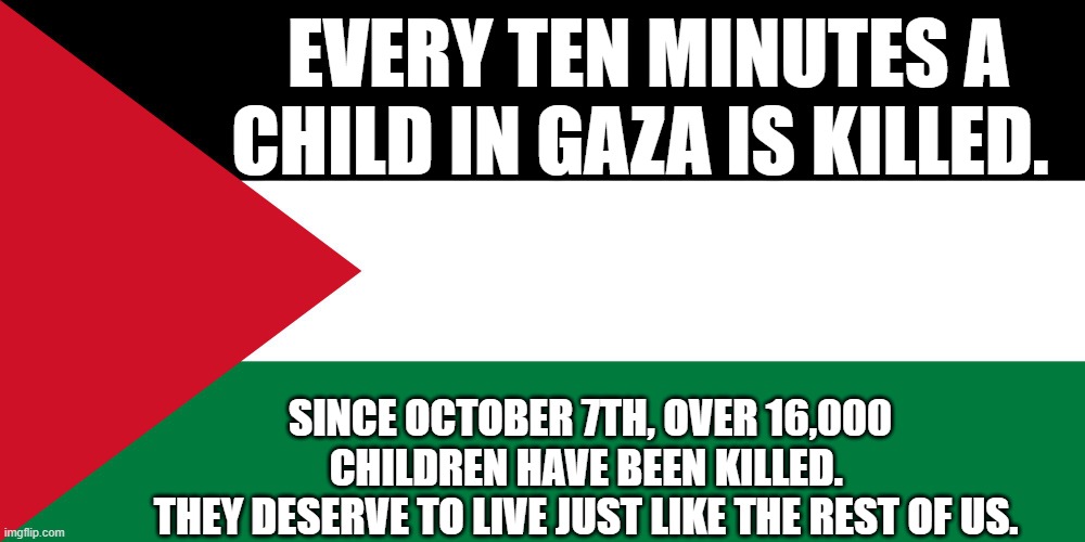 Free Palestine! | EVERY TEN MINUTES A CHILD IN GAZA IS KILLED. SINCE OCTOBER 7TH, OVER 16,000 CHILDREN HAVE BEEN KILLED. 
THEY DESERVE TO LIVE JUST LIKE THE REST OF US. | image tagged in palestine | made w/ Imgflip meme maker