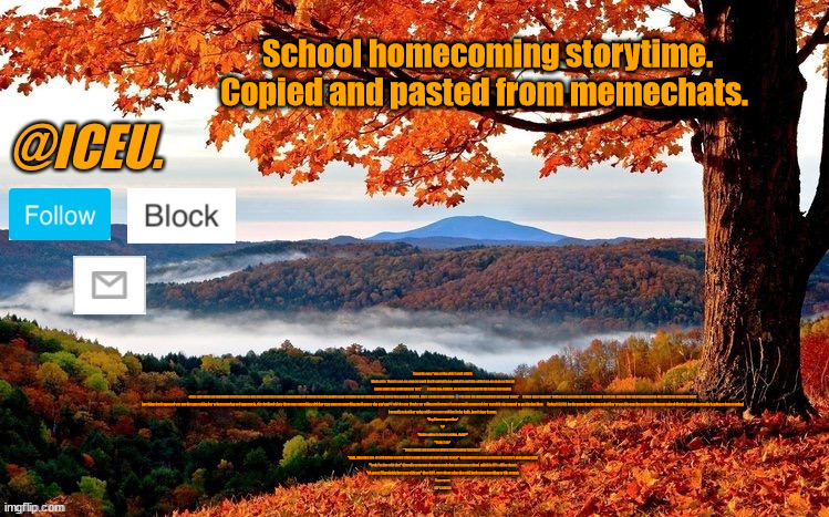 Read the description of the image. I'm so happy rn :D | School homecoming storytime. Copied and pasted from memechats. 2 months ago: "one of the girls I work with is kinda cute. There's a gc on snap for work that I wanted to be added to and she added me on snap so that at some point she could add me to it."         1 week ago: Update, we actually got put in the same astronomy class and when we can finally start to choose our own seats in a week u know imma sit with her bro. My goal is to go to junior prom with her at the end of the year as friends. She's so fun to talk to bro 😭 I'm sure I'm delusional but you never know."      6 days ago: I was just talking to a guy from work in the halls and I was asking him what happened on his shift after mine last night
One thing that happened was another guy asking her to homecoming and apparently, she declined since there was something with her step-aunt or something and I guess she can't go? I told the guy thanks for telling me because I was actually gonna ask her myself if she wanted to go. Rip that idea        Today 9/12/24: So the prom that the guy asked her to was his own (he goes to a different school district) and she actually is going to homecoming!
I actually asked her today while we were walking in the halls, here's how it went.
"Hey I have a question"
"?"
"You're going to homecoming, right?"
"Yeah, I am"
"Cool, would you maybe be interested in going together?"
"Yeah, sure! Are you ok with being around other people that you don't really know?" (referring to a group of friends that she's prob going with)
"Yeah, I'm fine with that" (literally everyone else from work that goes to my school, which is 85% will be there)
"Ok great, I'll probably just stay with you" (Not 100% sure about what she said, but it was something to this extent)
Anywaysss
LET'S GOOOO | image tagged in iceu fall template | made w/ Imgflip meme maker