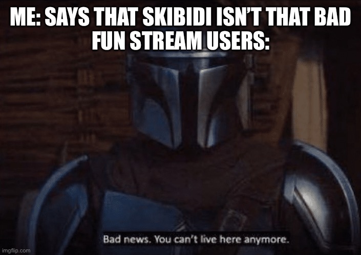 The Mandalorian bad news you can't live here anymore | ME: SAYS THAT SKIBIDI ISN’T THAT BAD
FUN STREAM USERS: | image tagged in the mandalorian bad news you can't live here anymore | made w/ Imgflip meme maker