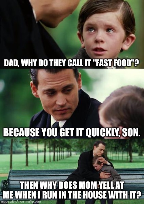 Finding Neverland Meme | DAD, WHY DO THEY CALL IT "FAST FOOD"? BECAUSE YOU GET IT QUICKLY, SON. THEN WHY DOES MOM YELL AT ME WHEN I RUN IN THE HOUSE WITH IT? | image tagged in memes,finding neverland | made w/ Imgflip meme maker