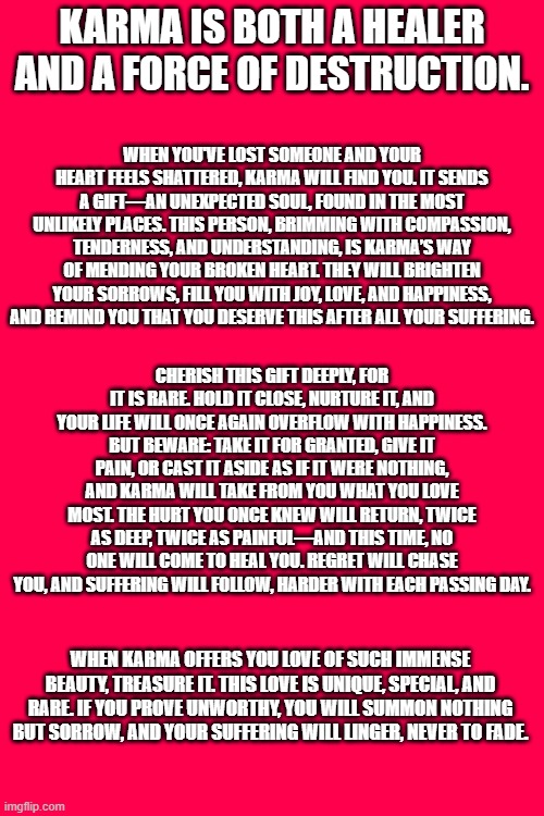 Don't mess with karma | KARMA IS BOTH A HEALER AND A FORCE OF DESTRUCTION. WHEN YOU'VE LOST SOMEONE AND YOUR HEART FEELS SHATTERED, KARMA WILL FIND YOU. IT SENDS A GIFT—AN UNEXPECTED SOUL, FOUND IN THE MOST UNLIKELY PLACES. THIS PERSON, BRIMMING WITH COMPASSION, TENDERNESS, AND UNDERSTANDING, IS KARMA’S WAY OF MENDING YOUR BROKEN HEART. THEY WILL BRIGHTEN YOUR SORROWS, FILL YOU WITH JOY, LOVE, AND HAPPINESS, AND REMIND YOU THAT YOU DESERVE THIS AFTER ALL YOUR SUFFERING. CHERISH THIS GIFT DEEPLY, FOR IT IS RARE. HOLD IT CLOSE, NURTURE IT, AND YOUR LIFE WILL ONCE AGAIN OVERFLOW WITH HAPPINESS. BUT BEWARE: TAKE IT FOR GRANTED, GIVE IT PAIN, OR CAST IT ASIDE AS IF IT WERE NOTHING, AND KARMA WILL TAKE FROM YOU WHAT YOU LOVE MOST. THE HURT YOU ONCE KNEW WILL RETURN, TWICE AS DEEP, TWICE AS PAINFUL—AND THIS TIME, NO ONE WILL COME TO HEAL YOU. REGRET WILL CHASE YOU, AND SUFFERING WILL FOLLOW, HARDER WITH EACH PASSING DAY. WHEN KARMA OFFERS YOU LOVE OF SUCH IMMENSE BEAUTY, TREASURE IT. THIS LOVE IS UNIQUE, SPECIAL, AND RARE. IF YOU PROVE UNWORTHY, YOU WILL SUMMON NOTHING BUT SORROW, AND YOUR SUFFERING WILL LINGER, NEVER TO FADE. | image tagged in good karma | made w/ Imgflip meme maker