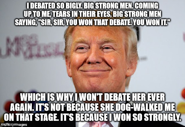 the alpha male runs away | I DEBATED SO BIGLY. BIG STRONG MEN. COMING UP TO ME, TEARS IN THEIR EYES, BIG STRONG MEN SAYING, "SIR, SIR, YOU WON THAT DEBATE. YOU WON IT."; WHICH IS WHY I WON'T DEBATE HER EVER AGAIN. IT'S NOT BECAUSE SHE DOG-WALKED ME ON THAT STAGE. IT'S BECAUSE I WON SO STRONGLY. | image tagged in donald trump approves | made w/ Imgflip meme maker