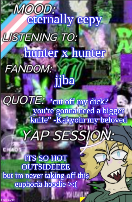 also poppyseed muffins are amazingggg | eternally eepy; hunter x hunter; jjba; "cut off my dick? you're gonna need a bigger knife" -Kakyoin my beloved; ITS SO HOT OUTSIDEEEE
but im never taking off this euphoria hoodie >:( | image tagged in temp but cropped better | made w/ Imgflip meme maker