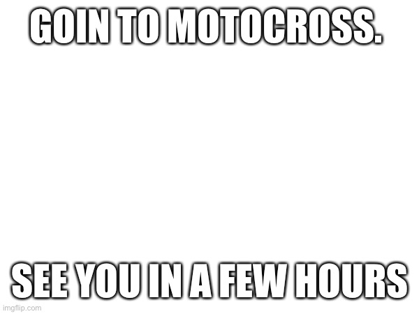 GOIN TO MOTOCROSS. SEE YOU IN A FEW HOURS | made w/ Imgflip meme maker