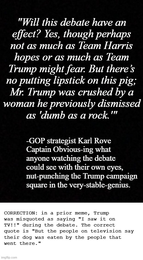 Side note: it was hilarious watching Jessie Watters trying to downplay Trump's fail debate performance. | "Will this debate have an
effect? Yes, though perhaps
not as much as Team Harris
hopes or as much as Team
Trump might fear. But there’s
no putting lipstick on this pig;
Mr. Trump was crushed by a
woman he previously dismissed
as 'dumb as a rock.'"; -GOP strategist Karl Rove
Captain Obvious-ing what
anyone watching the debate
could see with their own eyes,
nut-punching the Trump campaign
square in the very-stable-genius. CORRECTION: in a prior meme, Trump
was misquoted as saying "I saw it on
TV!!" during the debate. The correct
quote is "But the people on television say
their dog was eaten by the people that
went there." | image tagged in og gop strategist,karl rove,spitting truth,trump sucks | made w/ Imgflip meme maker