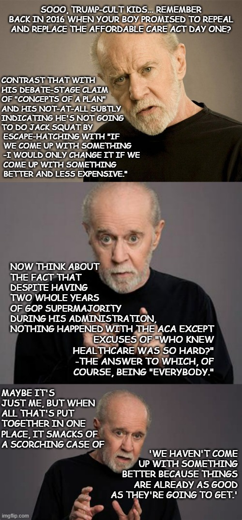 Right-wing pundits branded the Affordable Care Act "Obamacare" specifically to tap into political bias & prejudice. | SOOO, TRUMP-CULT KIDS... REMEMBER BACK IN 2016 WHEN YOUR BOY PROMISED TO REPEAL AND REPLACE THE AFFORDABLE CARE ACT DAY ONE? CONTRAST THAT WITH
HIS DEBATE-STAGE CLAIM
OF "CONCEPTS OF A PLAN"
AND HIS NOT-AT-ALL SUBTLY
INDICATING HE'S NOT GOING
TO DO JACK SQUAT BY; ESCAPE-HATCHING WITH "IF
WE COME UP WITH SOMETHING
-I WOULD ONLY CHANGE IT IF WE
COME UP WITH SOMETHING
BETTER AND LESS EXPENSIVE."; NOW THINK ABOUT
THE FACT THAT
DESPITE HAVING
TWO WHOLE YEARS
OF GOP SUPERMAJORITY
DURING HIS ADMINISTRATION, NOTHING HAPPENED; WITH THE ACA EXCEPT
EXCUSES OF "WHO KNEW
HEALTHCARE WAS SO HARD?"
-THE ANSWER TO WHICH, OF
COURSE, BEING "EVERYBODY."; MAYBE IT'S JUST ME, BUT WHEN ALL THAT'S PUT TOGETHER IN ONE PLACE, IT SMACKS OF A SCORCHING CASE OF; 'WE HAVEN'T COME UP WITH SOMETHING BETTER BECAUSE THINGS ARE ALREADY AS GOOD AS THEY'RE GOING TO GET.' | image tagged in george carlin,what's in a name,political bias,obamacare,have you actually read the aca | made w/ Imgflip meme maker
