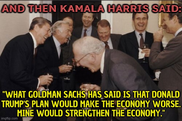 And Then Kamala Harris Said: What Goldman Sachs Has Said Is That Donald Trump's Plan Would Make The Economy Worse. | AND THEN KAMALA HARRIS SAID:; "WHAT GOLDMAN SACHS HAS SAID IS THAT DONALD
TRUMP'S PLAN WOULD MAKE THE ECONOMY WORSE.
MINE WOULD STRENGTHEN THE ECONOMY." | image tagged in memes,laughing men in suits,kamala harris,donald trump,scumbag america,evil government | made w/ Imgflip meme maker