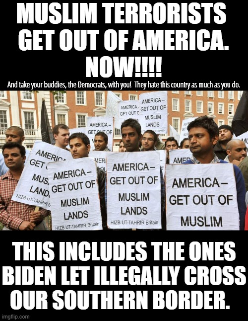 Act like normal, decent human beings, instead of trying to kill normal, decent human beings. | MUSLIM TERRORISTS 
GET OUT OF AMERICA.
NOW!!!! And take your buddies, the Democrats, with you!  They hate this country as much as you do. THIS INCLUDES THE ONES
BIDEN LET ILLEGALLY CROSS
OUR SOUTHERN BORDER. | image tagged in islamic terrorists go home,you do not belong here,you do not belong anywhere | made w/ Imgflip meme maker